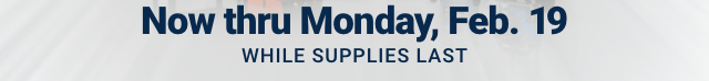 Now thru Monday, Feb. 19. WHILE SUPPLIES LAST.