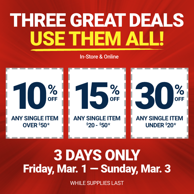 THREE GREAT DEALS, USE THEM ALL! In-Store & Online. 10% OFF ANY SINGLE ITEM OVER $50. 15% OFF ANY SINGLE ITEM $20-50. 30% OFF ANY SINGLE ITEM UNDER $20. 3 DAYS ONLY. Friday, Mar. 1 - Sunday, Mar. 3. WHILE SUPPLIES LAST.