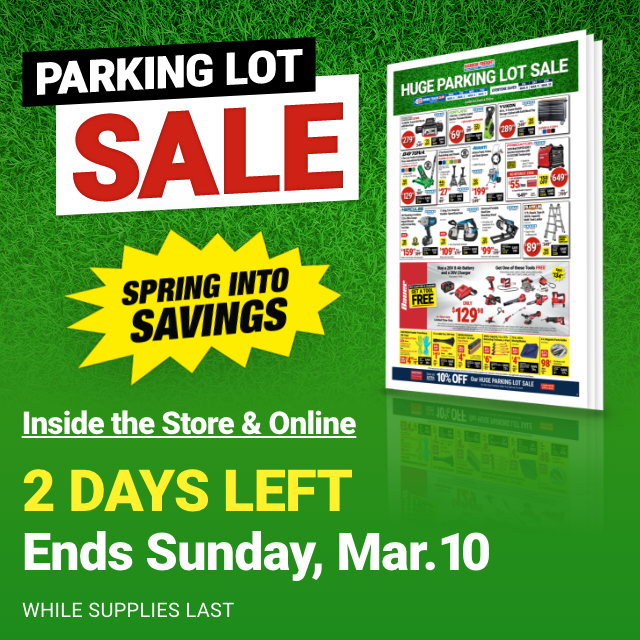 HUGE PARKING LOT SALE. SPRING INTO SAVINGS. Inside the Store & Online. 2 DAYS LEFT. Ends Sunday, Mar. 10. WHILE SUPPLIES LAST.