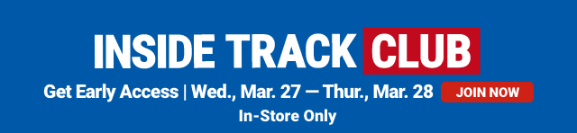 INSIDE TRACK CLUB. Get Early Access. Wed., Mar. 27 - Thur., Mar. 28. JOIN NOW. In-Store Only.