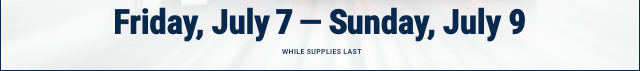 Friday, July 7 - Sunday, July 9 - WHILE SUPPLIES LAST
