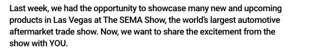 Last week, we had the opportunity to showcase many new and upcoming products in Vegas at the SEMA Show, the world's largest automotive aftermarket trade show